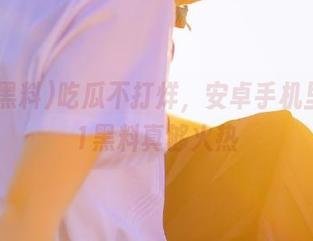 吃瓜不打烊，安卓手机里的911黑料真够火热