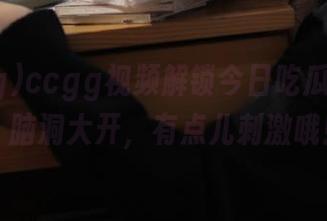 ccgg视频解锁今日吃瓜新姿势，脑洞大开，有点儿刺激哦！