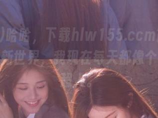哈哈，下载hlw155.ccm简直是解锁了新世界，我现在每天都像个话题小超人。