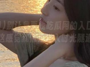别让我再找吃瓜网的入口视频了，这感觉就像是进入时光隧道！