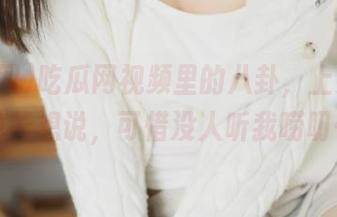 吃瓜网视频里的八卦，上头了！急着想说，可惜没人听我唠叨…
