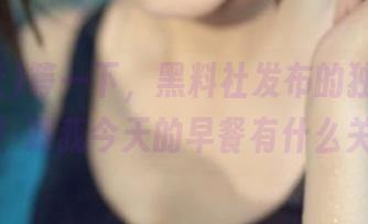 等一下，黑料社发布的独家劲爆信息！跟我今天的早餐有什么关系？